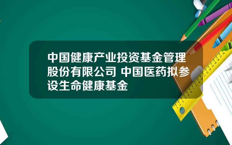 中国健康产业投资基金管理股份有限公司 中国医药拟参设生命健康基金